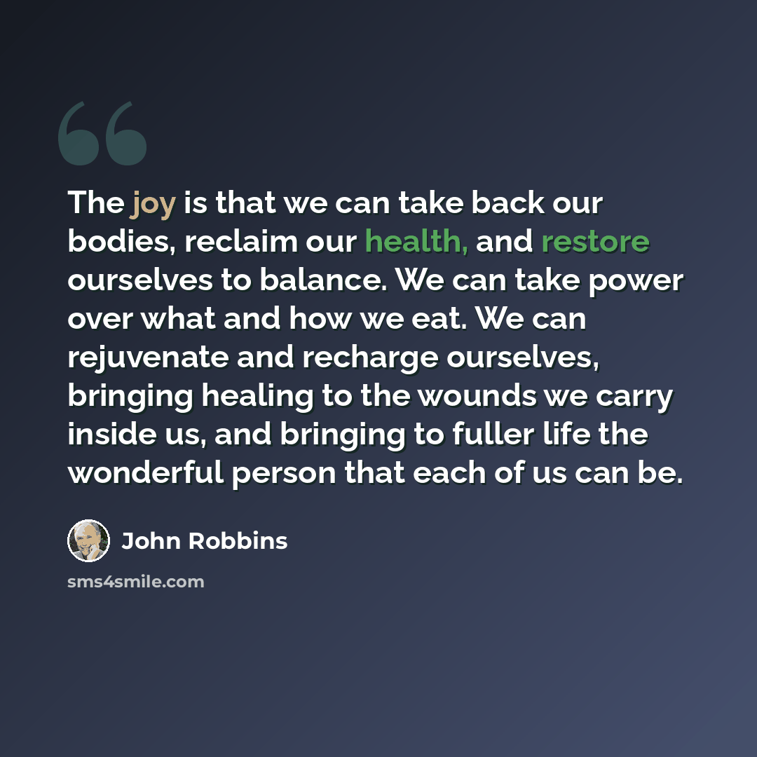 “The joy is that we can take back our bodies, reclaim our health, and restore ourselves to balance. We can take power over what and how we eat. We can rejuvenate and recharge ourselves, bringing healing to the wounds we carry inside us, and bringing to fuller life the wonderful person that each of…” quote by John Robbins