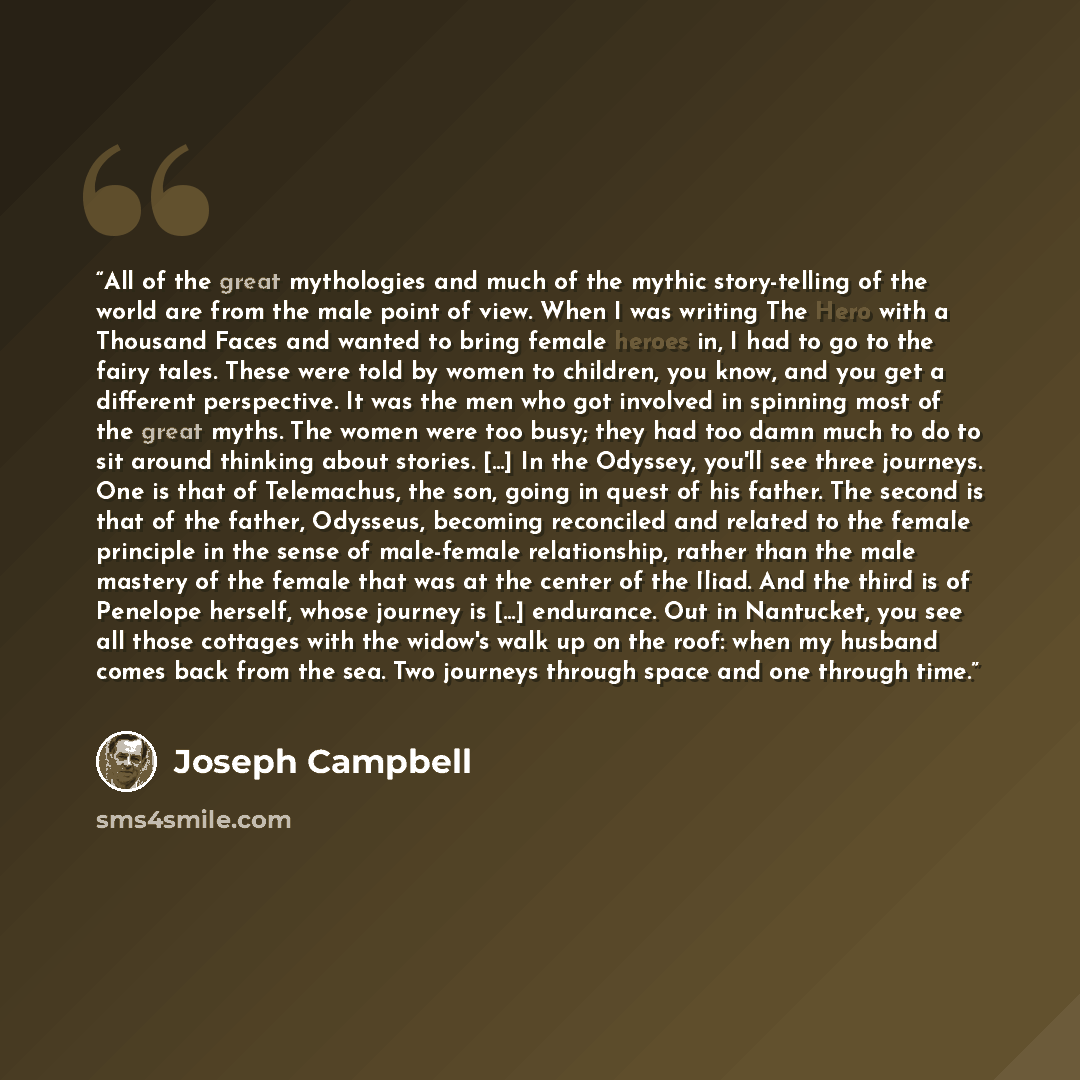 “All of the great mythologies and much of the mythic story-telling of the world are from the male point of view. When I was writing The Hero with a Thousand Faces and wanted to bring female heroes in, I had to go to the fairy tales. These were told by women to children, you know, and you get a…” quote by Joseph Campbell