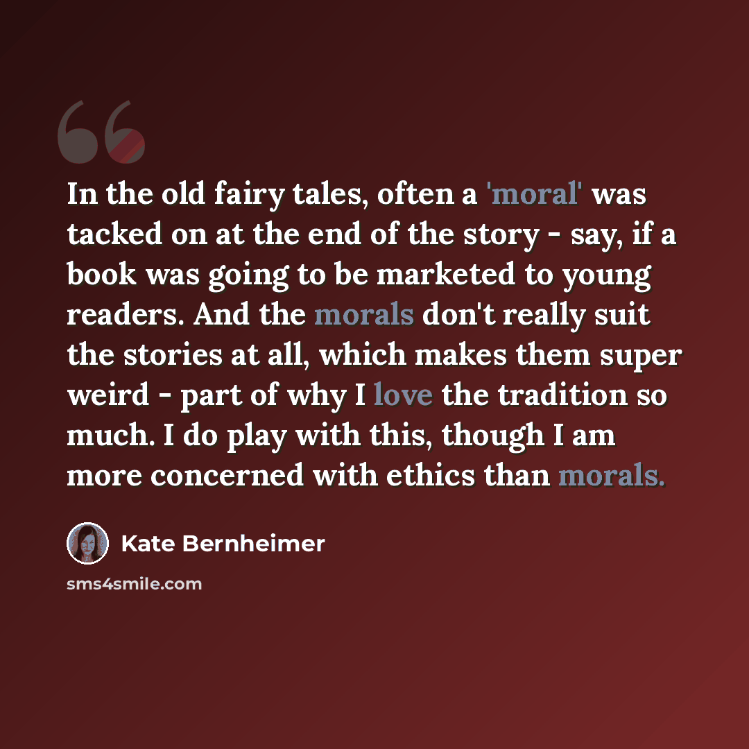 “In the old fairy tales, often a 'moral' was tacked on at the end of the story - say, if a book was going to be marketed to young readers. And the morals don't really suit the stories at all, which makes them super weird - part of why I love the tradition so much. I do play with this, though I am…” quote by Kate Bernheimer