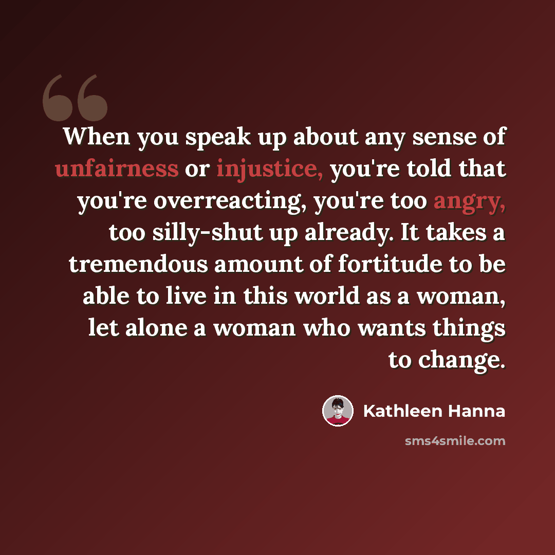 “When you speak up about any sense of unfairness or injustice, you're told that you're overreacting, you're too angry, too silly-shut up already. It takes a tremendous amount of fortitude to be able to live in this world as a woman, let alone a woman who wants things to change.” quote by Kathleen Hanna