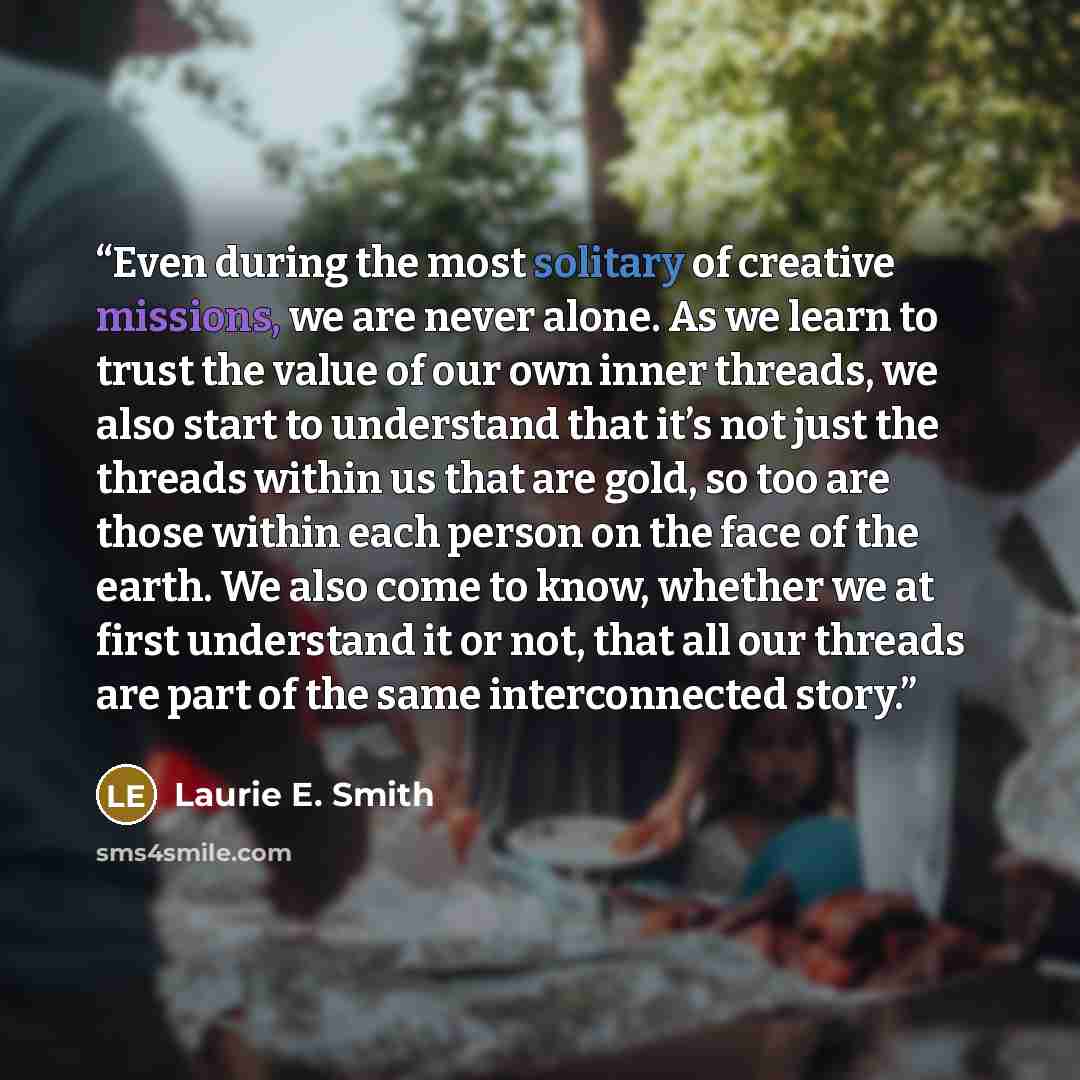 “Even during the most solitary of creative missions, we are never alone. As we learn to trust the value of our own inner threads, we also start to understand that it’s not just the threads within us that are gold, so too are those within each person on the face of the earth. We also come to know…” quote by Laurie E. Smith