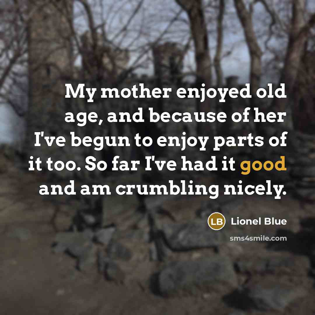 “My mother enjoyed old age, and because of her I've begun to enjoy parts of it too. So far I've had it good and am crumbling nicely.” quote by Lionel Blue
