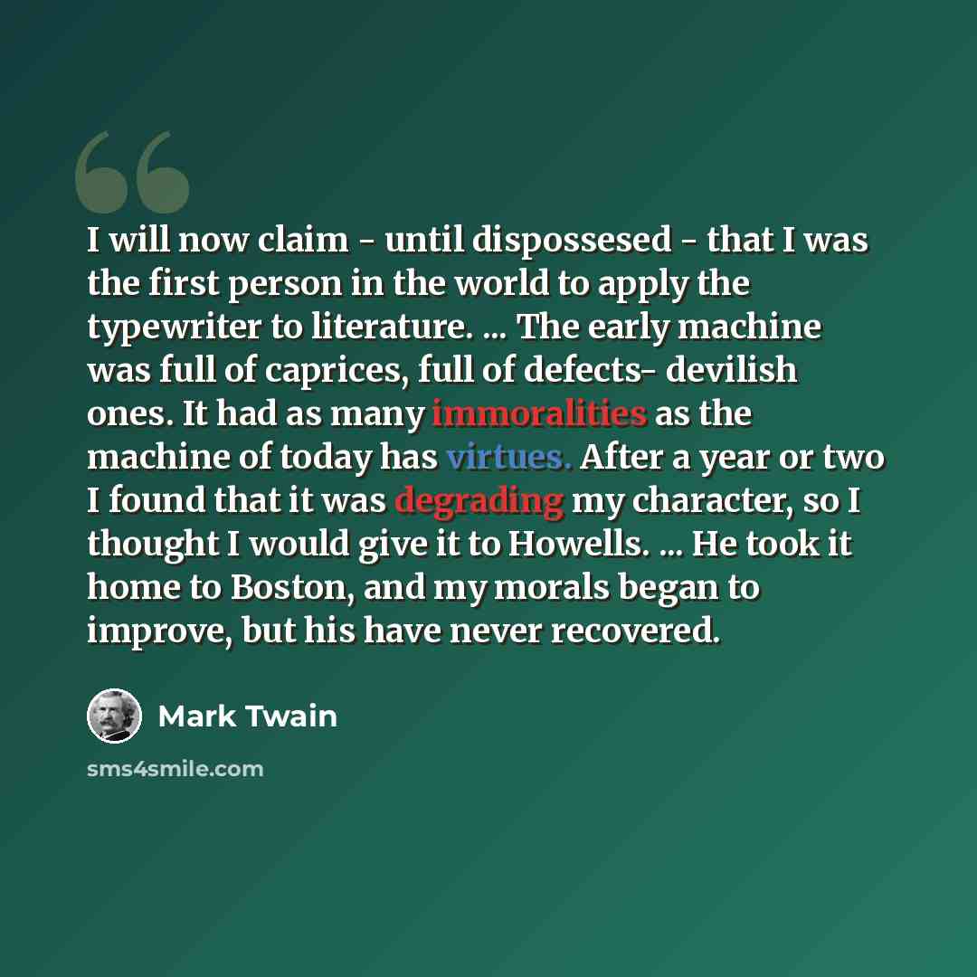 “I will now claim - until dispossesed - that I was the first person in the world to apply the typewriter to literature. ... The early machine was full of caprices, full of defects- devilish ones. It had as many immoralities as the machine of today has virtues. After a year or two I found that it…” quote by Mark Twain