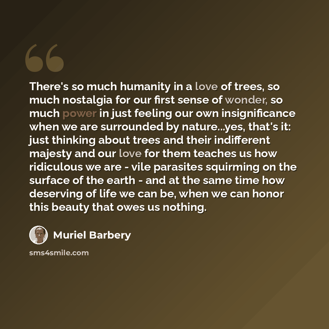 “There's so much humanity in a love of trees, so much nostalgia for our first sense of wonder, so much power in just feeling our own insignificance when we are surrounded by nature...yes, that's it: just thinking about trees and their indifferent majesty and our love for them teaches us how…” quote by Muriel Barbery
