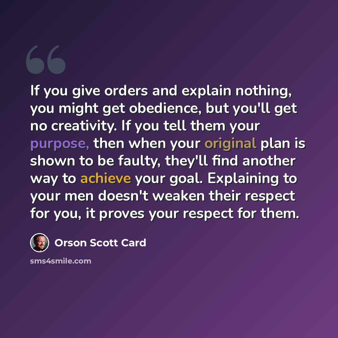 “If you give orders and explain nothing, you might get obedience, but you'll get no creativity. If you tell them your purpose, then when your original plan is shown to be faulty, they'll find another way to achieve your goal. Explaining to your men doesn't weaken their respect for you, it proves…” quote by Orson Scott Card