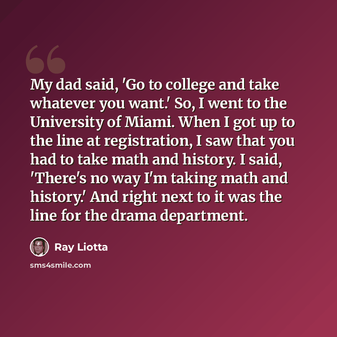 “My dad said, 'Go to college and take whatever you want.' So, I went to the University of Miami. When I got up to the line at registration, I saw that you had to take math and history. I said, 'There's no way I'm taking math and history.' And right next to it was the line for the drama department.” quote by Ray Liotta