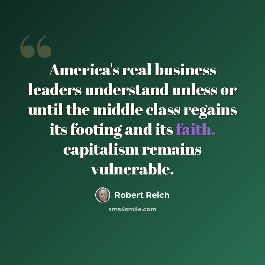 “America's real business leaders understand unless or until the middle class regains its footing and its faith, capitalism remains vulnerable.” quote by Robert Reich