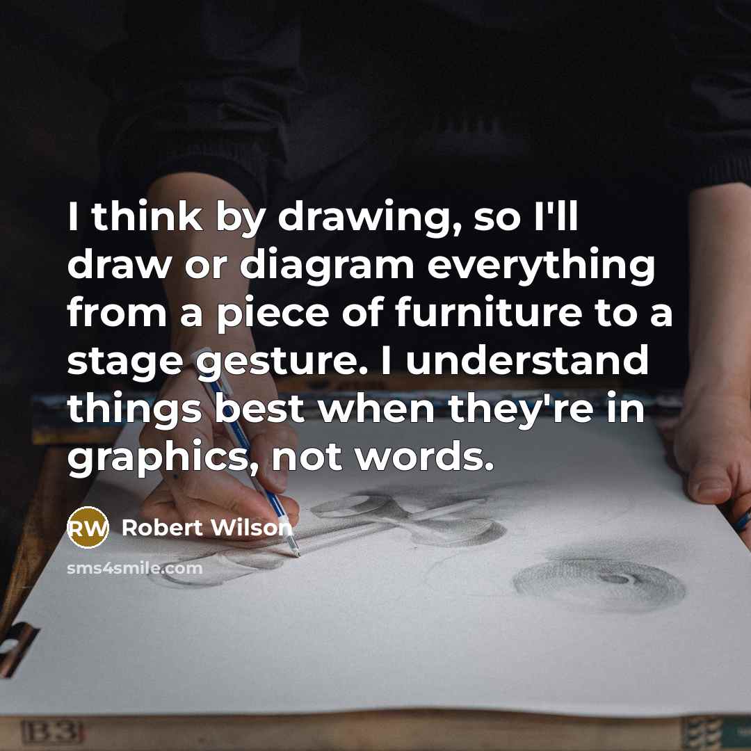 “I think by drawing, so I'll draw or diagram everything from a piece of furniture to a stage gesture. I understand things best when they're in graphics, not words.” quote by Robert Wilson
