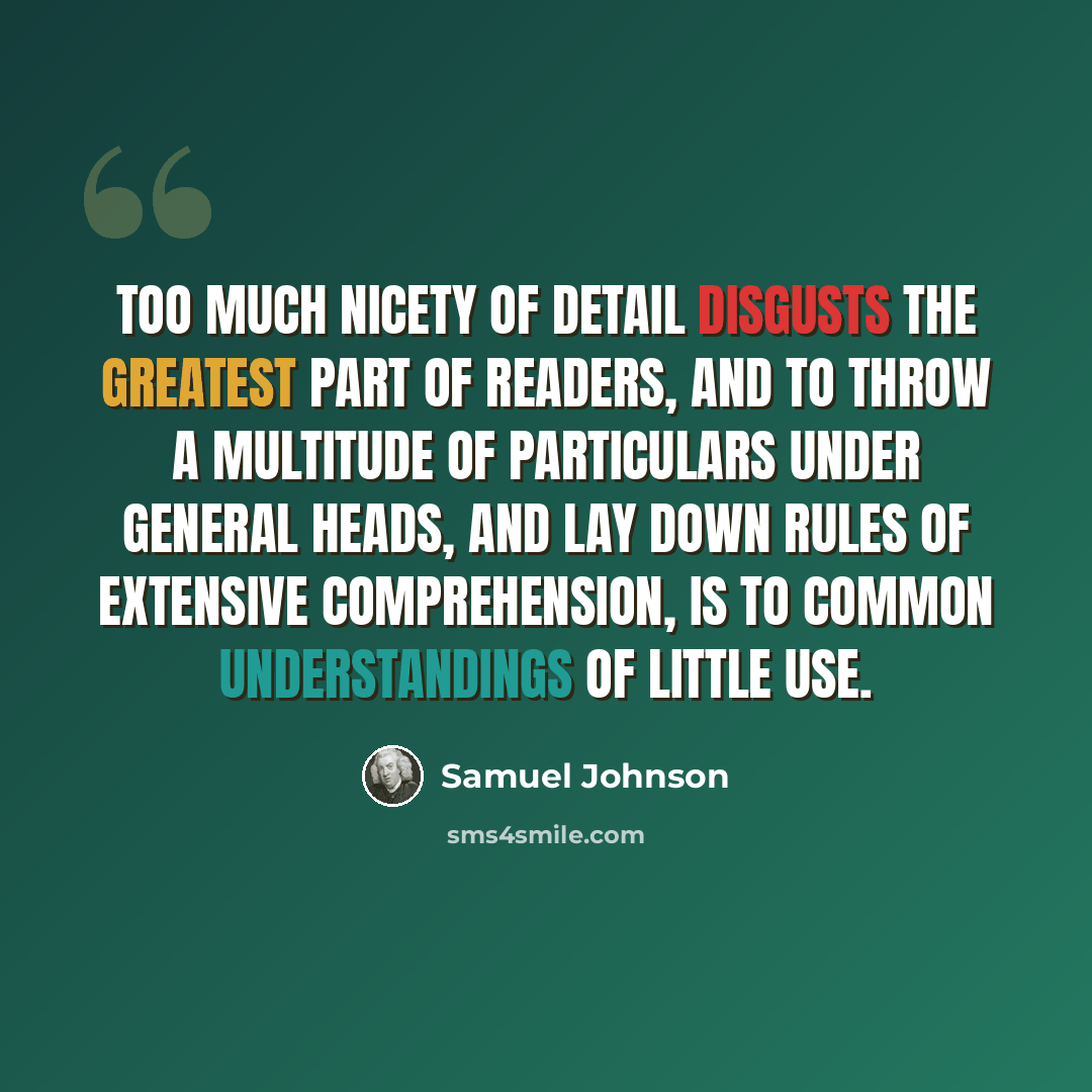 “Too much nicety of detail disgusts the greatest part of readers, and to throw a multitude of particulars under general heads, and lay down rules of extensive comprehension, is to common understandings of little use.” quote by Samuel Johnson