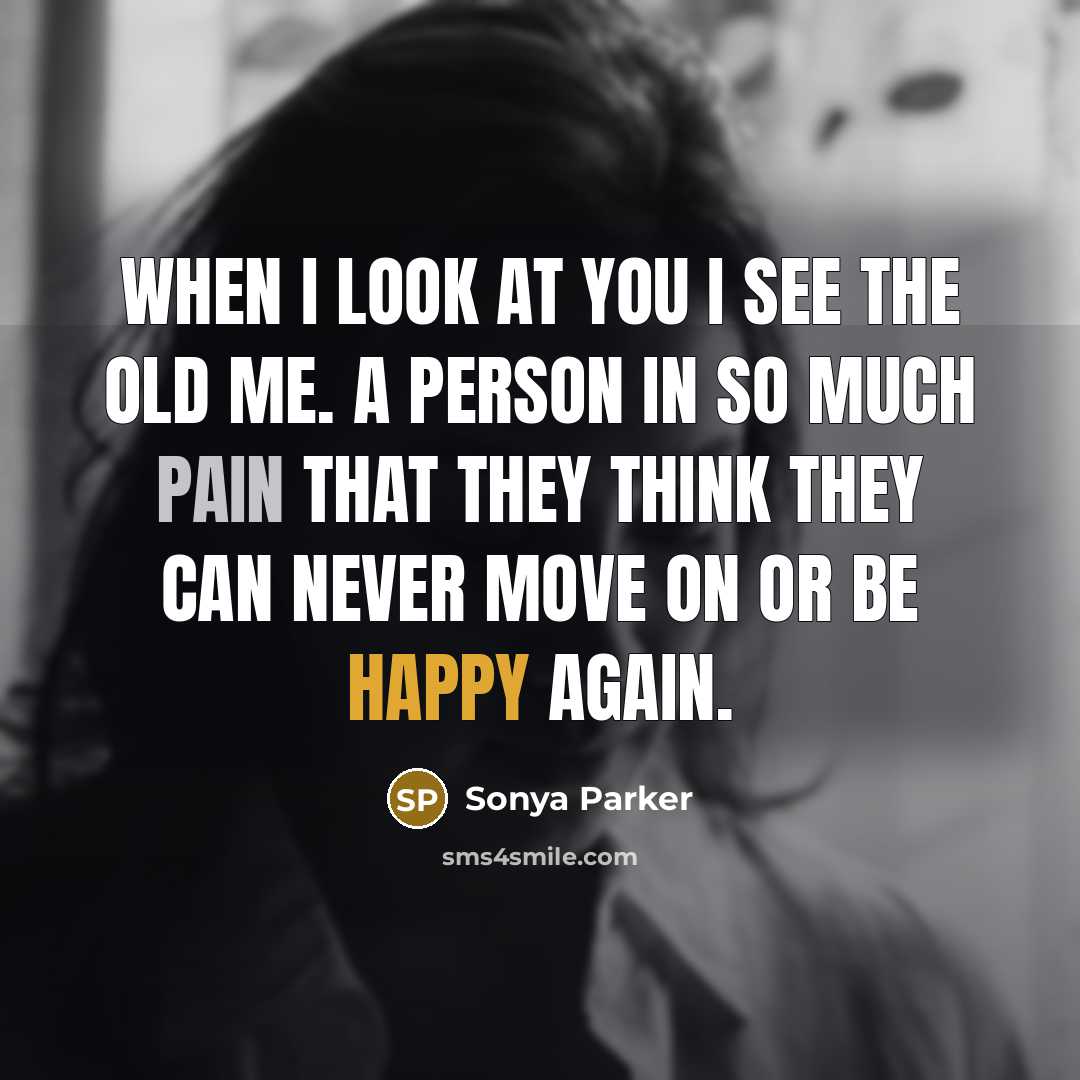 “When I look at you I see the old me. A person in so much pain that they think they can never move on or be happy again.” quote by Sonya Parker