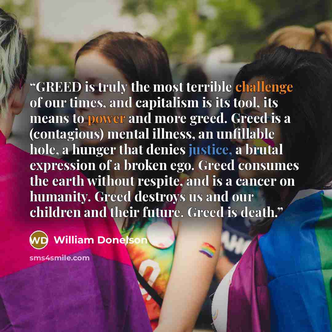 “GREED is truly the most terrible challenge of our times, and capitalism is its tool, its means to power and more greed. Greed is a (contagious) mental illness, an unfillable hole, a hunger that denies justice, a brutal expression of a broken ego. Greed consumes the earth without respite, and is a…” quote by William Donelson