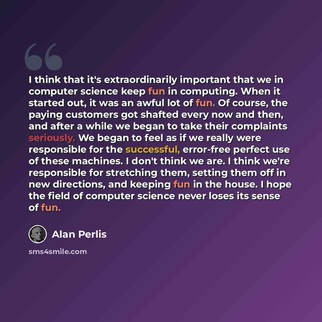 “I think that it's extraordinarily important that we in computer science keep fun in computing. When it started out, it was an awful lot of fun. Of course, the paying customers got shafted every now and then, and after a while we began to take their complaints seriously. We began to feel as if we…” quote by Alan Perlis