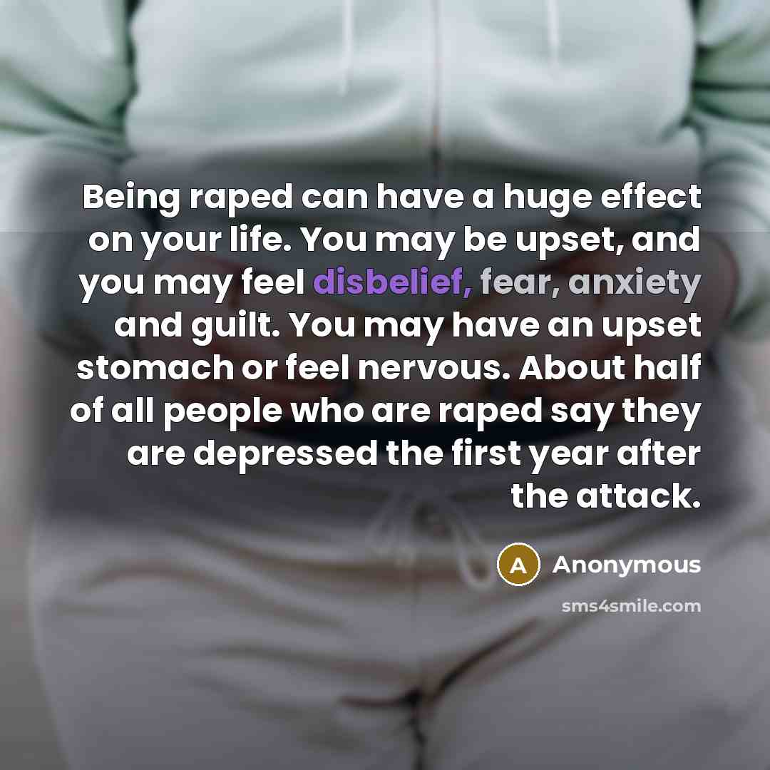 “Being raped can have a huge effect on your life. You may be upset, and you may feel disbelief, fear, anxiety and guilt. You may have an upset stomach or feel nervous. About half of all people who are raped say they are depressed the first year after the attack.” quote by Anonymous