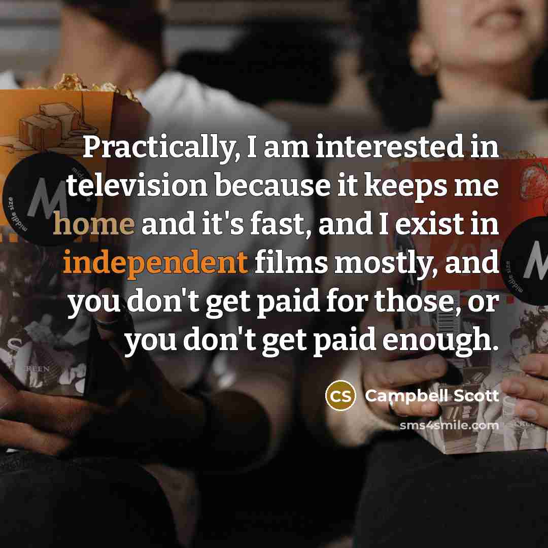 “Practically, I am interested in television because it keeps me home and it's fast, and I exist in independent films mostly, and you don't get paid for those, or you don't get paid enough.” quote by Campbell Scott