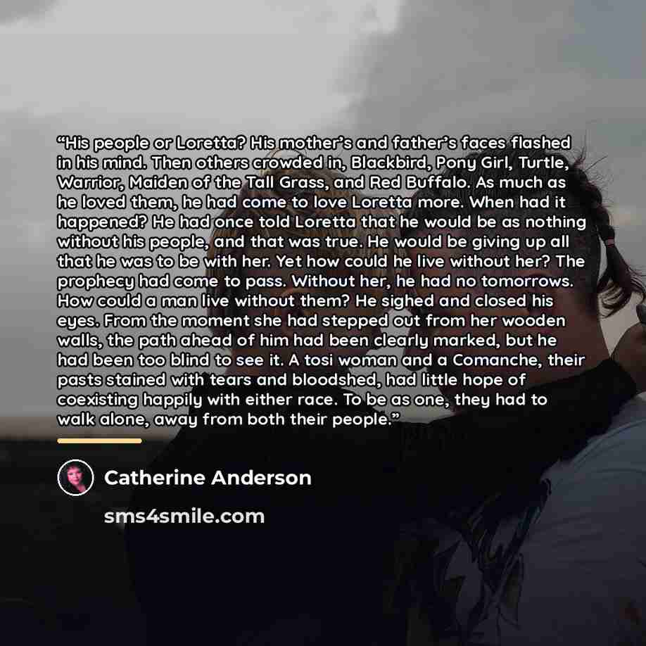 “His people or Loretta? His mother’s and father’s faces flashed in his mind. Then others crowded in, Blackbird, Pony Girl, Turtle, Warrior, Maiden of the Tall Grass, and Red Buffalo. As much as he loved them, he had come to love Loretta more. When had it happened? He had once told Loretta that he…” quote by Catherine Anderson