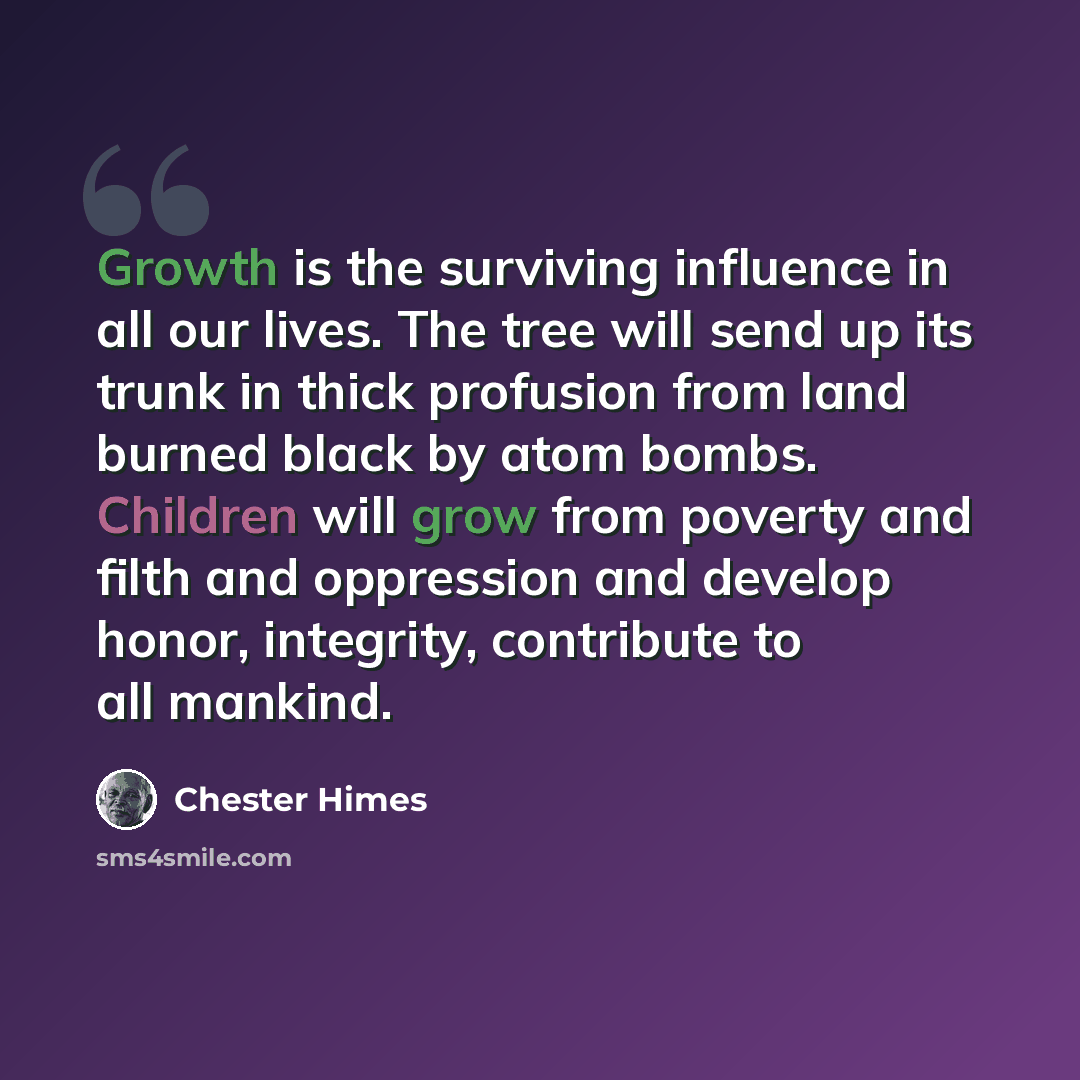 “Growth is the surviving influence in all our lives. The tree will send up its trunk in thick profusion from land burned black by atom bombs. Children will grow from poverty and filth and oppression and develop honor, integrity, contribute to all mankind.” quote by Chester Himes
