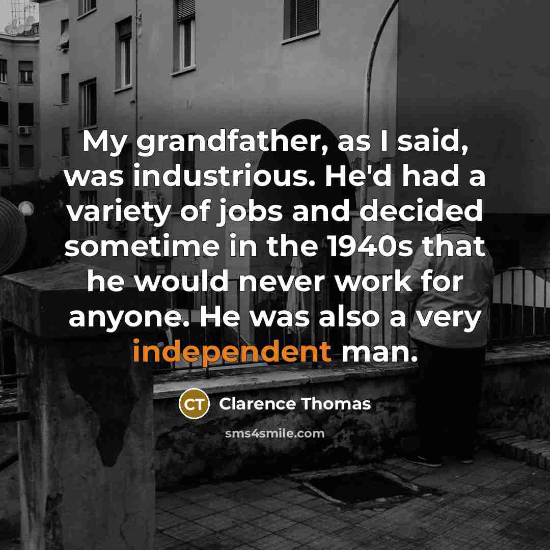 “My grandfather, as I said, was industrious. He'd had a variety of jobs and decided sometime in the 1940s that he would never work for anyone. He was also a very independent man.” quote by Clarence Thomas