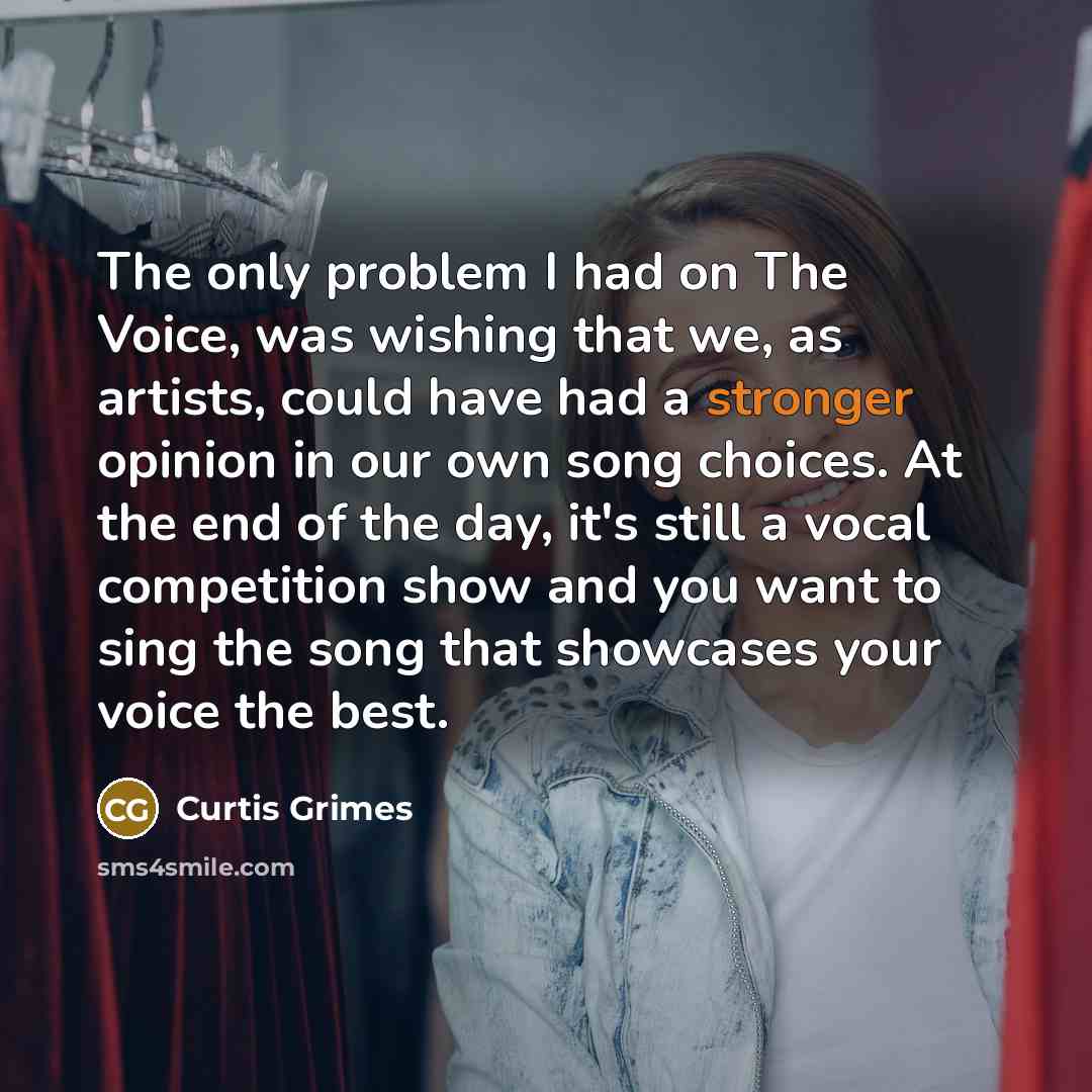 “The only problem I had on The Voice, was wishing that we, as artists, could have had a stronger opinion in our own song choices. At the end of the day, it's still a vocal competition show and you want to sing the song that showcases your voice the best.” quote by Curtis Grimes