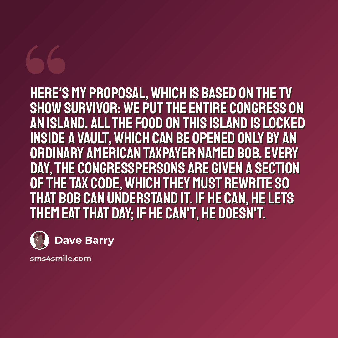 “Here's my proposal, which is based on the TV show Survivor: We put the entire Congress on an island. All the food on this island is locked inside a vault, which can be opened only by an ordinary American taxpayer named Bob. Every day, the congresspersons are given a section of the Tax Code, which…” quote by Dave Barry