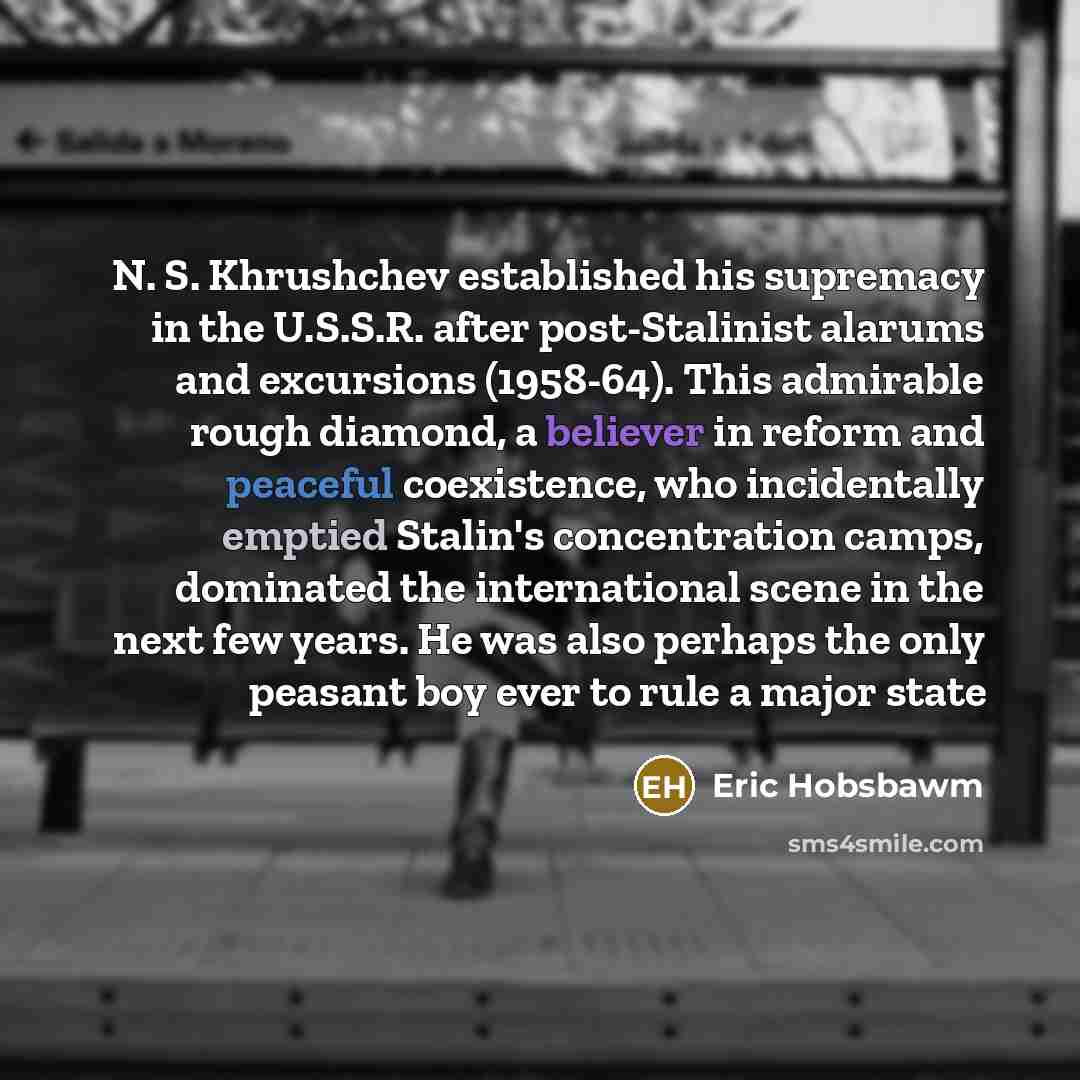 “N. S. Khrushchev established his supremacy in the U.S.S.R. after post-Stalinist alarums and excursions (1958-64). This admirable rough diamond, a believer in reform and peaceful coexistence, who incidentally emptied Stalin's concentration camps, dominated the international scene in the next few…” quote by Eric Hobsbawm