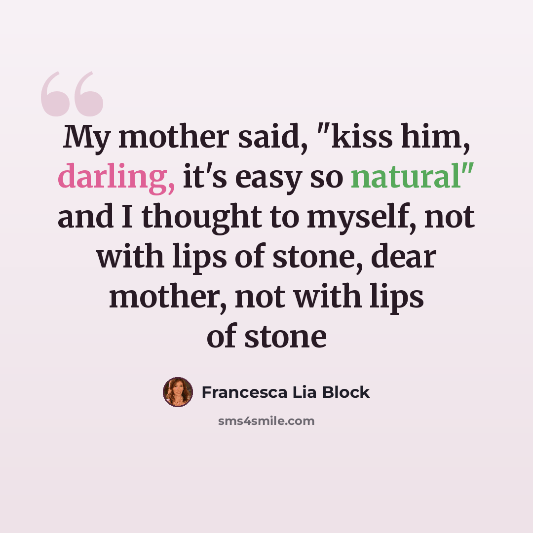 “My mother said, "kiss him, darling, it's easy so natural" and I thought to myself, not with lips of stone, dear mother, not with lips of stone” quote by Francesca Lia Block