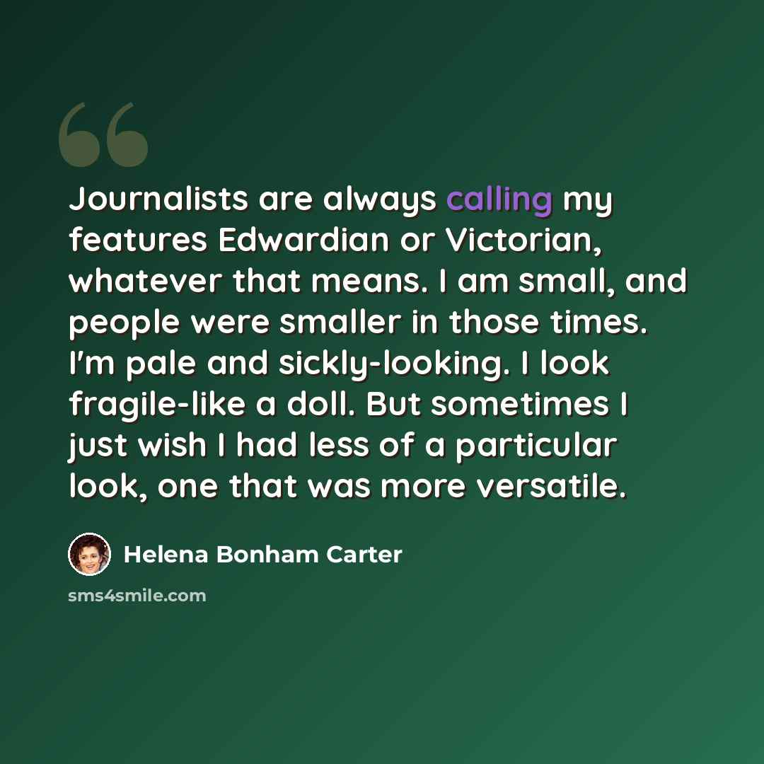“Journalists are always calling my features Edwardian or Victorian, whatever that means. I am small, and people were smaller in those times. I'm pale and sickly-looking. I look fragile-like a doll. But sometimes I just wish I had less of a particular look, one that was more versatile.” quote by Helena Bonham Carter