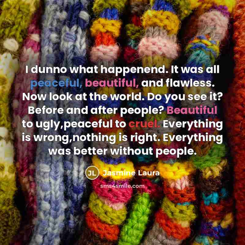 “I dunno what happenend. It was all peaceful, beautiful, and flawless. Now look at the world. Do you see it? Before and after people? Beautiful to ugly,peaceful to cruel. Everything is wrong,nothing is right. Everything was better without people.” quote by Jasmine Laura