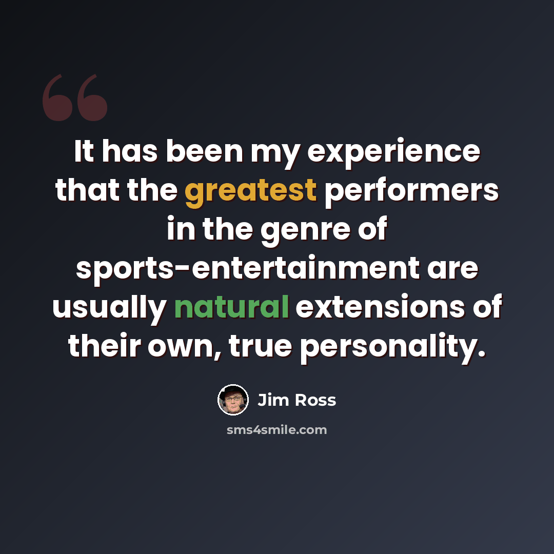 “It has been my experience that the greatest performers in the genre of sports-entertainment are usually natural extensions of their own, true personality.” quote by Jim Ross