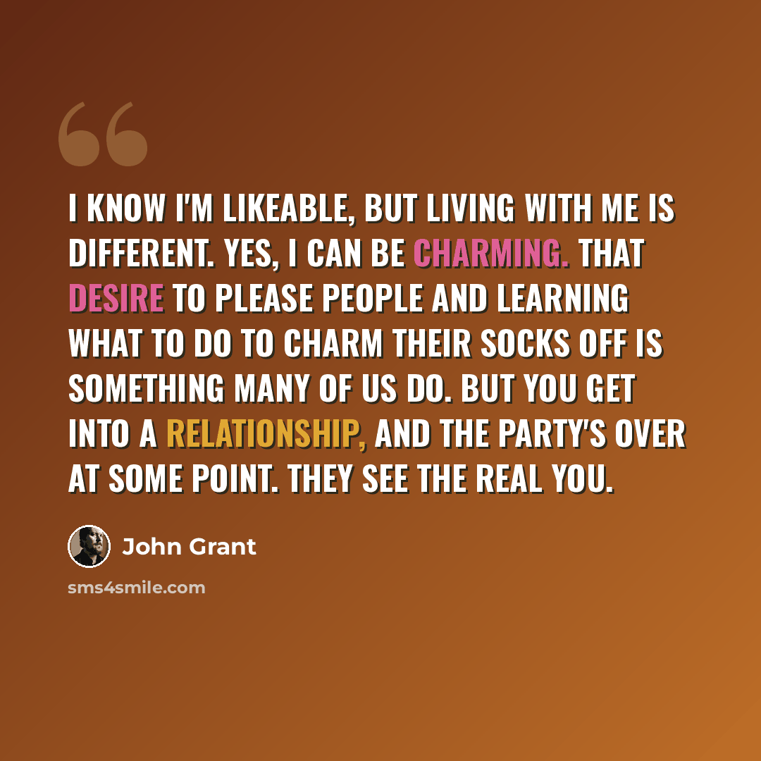 “I know I'm likeable, but living with me is different. Yes, I can be charming. That desire to please people and learning what to do to charm their socks off is something many of us do. But you get into a relationship, and the party's over at some point. They see the real you.” quote by John Grant