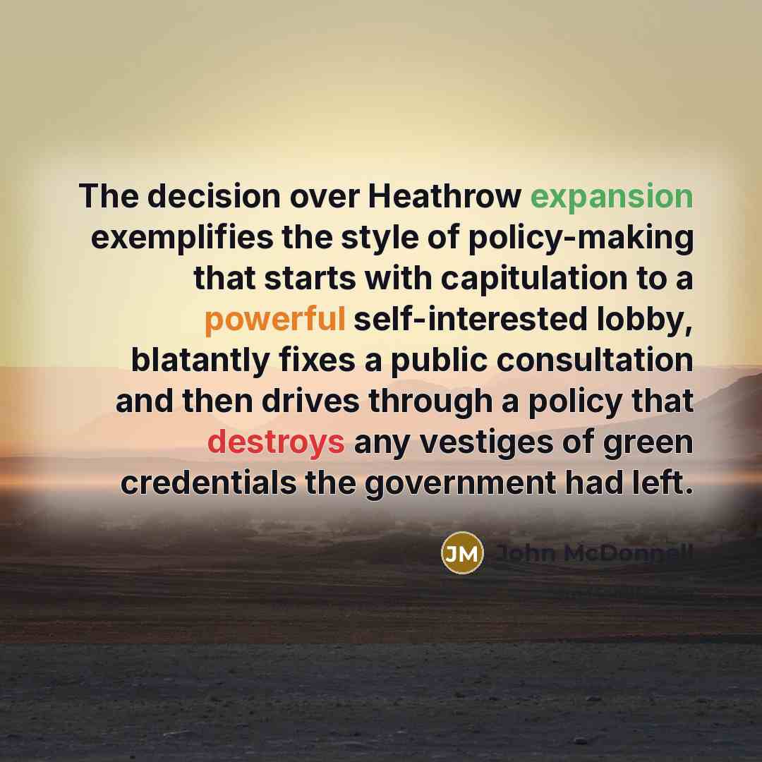 “The decision over Heathrow expansion exemplifies the style of policy-making that starts with capitulation to a powerful self-interested lobby, blatantly fixes a public consultation and then drives through a policy that destroys any vestiges of green credentials the government had left.” quote by John McDonnell