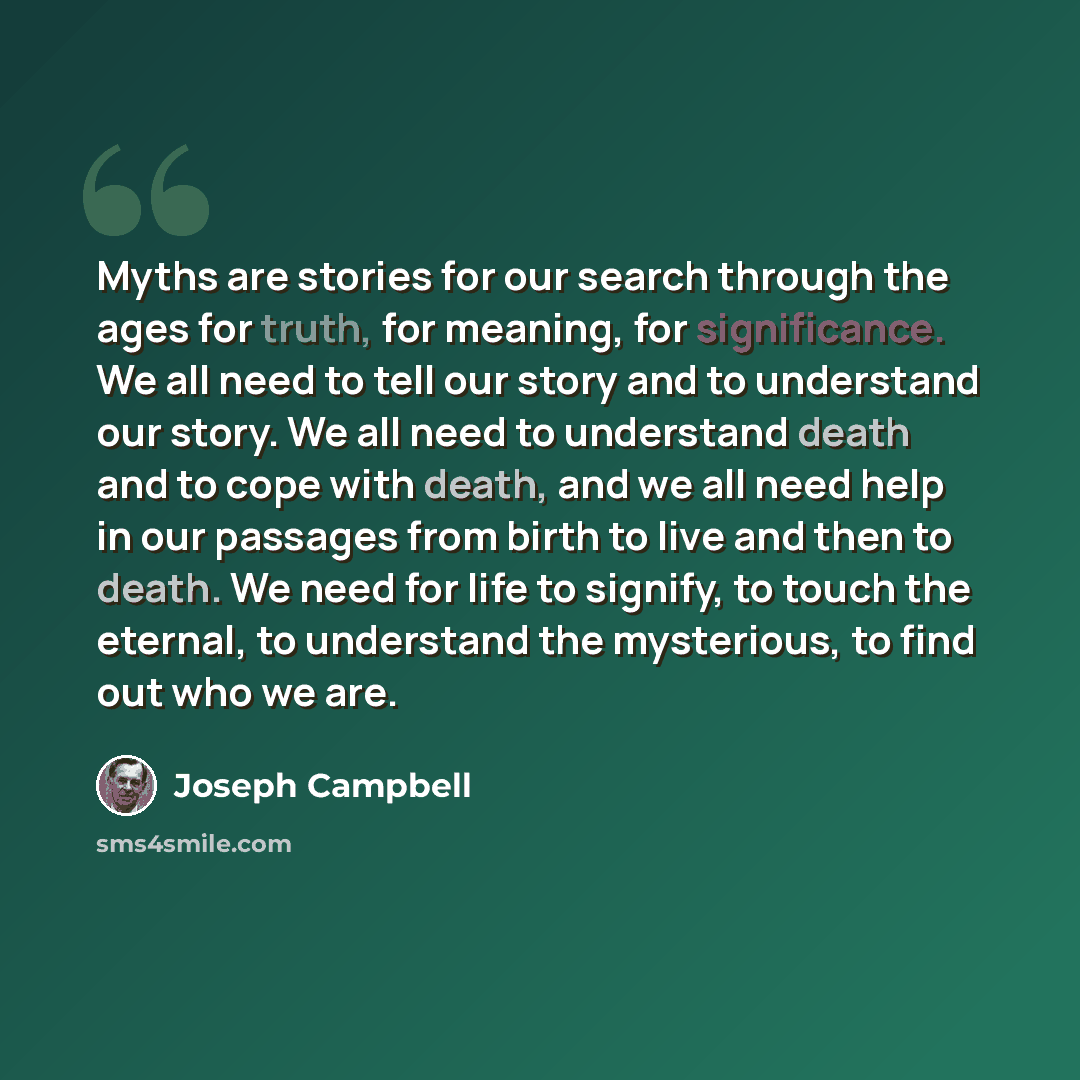 “Myths are stories for our search through the ages for truth, for meaning, for significance. We all need to tell our story and to understand our story. We all need to understand death and to cope with death, and we all need help in our passages from birth to live and then to death. We need for life…” quote by Joseph Campbell