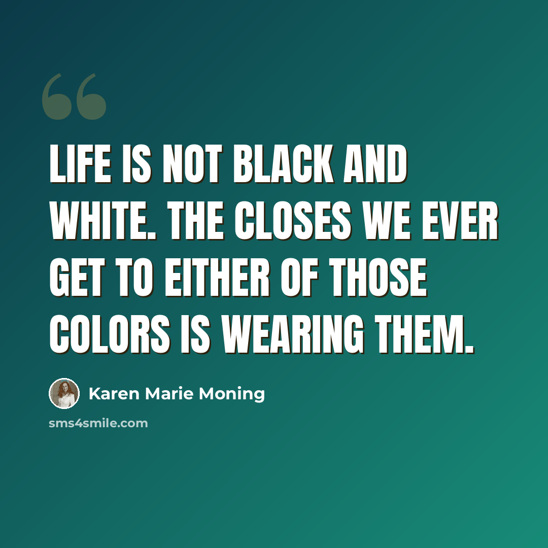 “Life is not black and white. The closes we ever get to either of those colors is wearing them.” quote by Karen Marie Moning