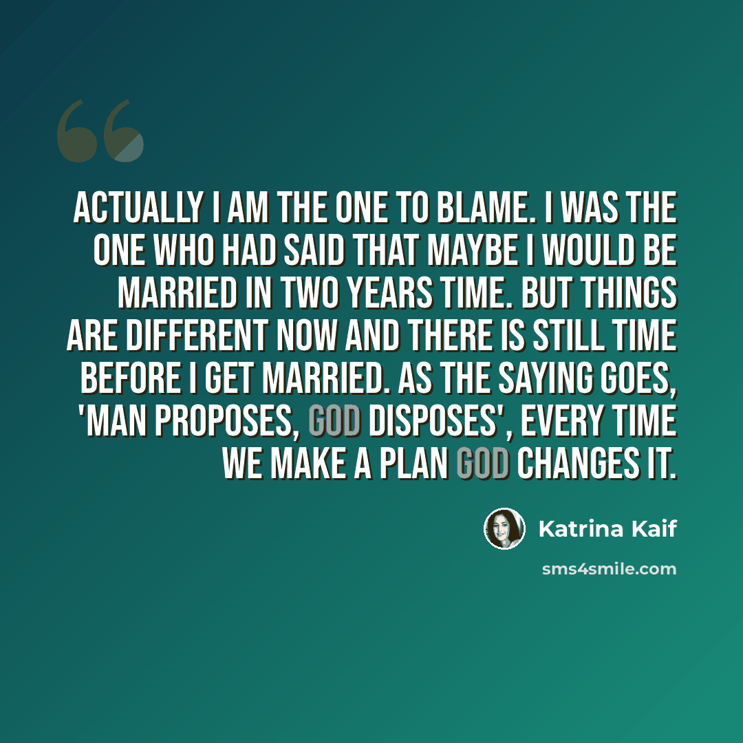 “Actually I am the one to blame. I was the one who had said that maybe I would be married in two years time. But things are different now and there is still time before I get married. As the saying goes, 'Man proposes, God disposes', every time we make a plan God changes it.” quote by Katrina Kaif