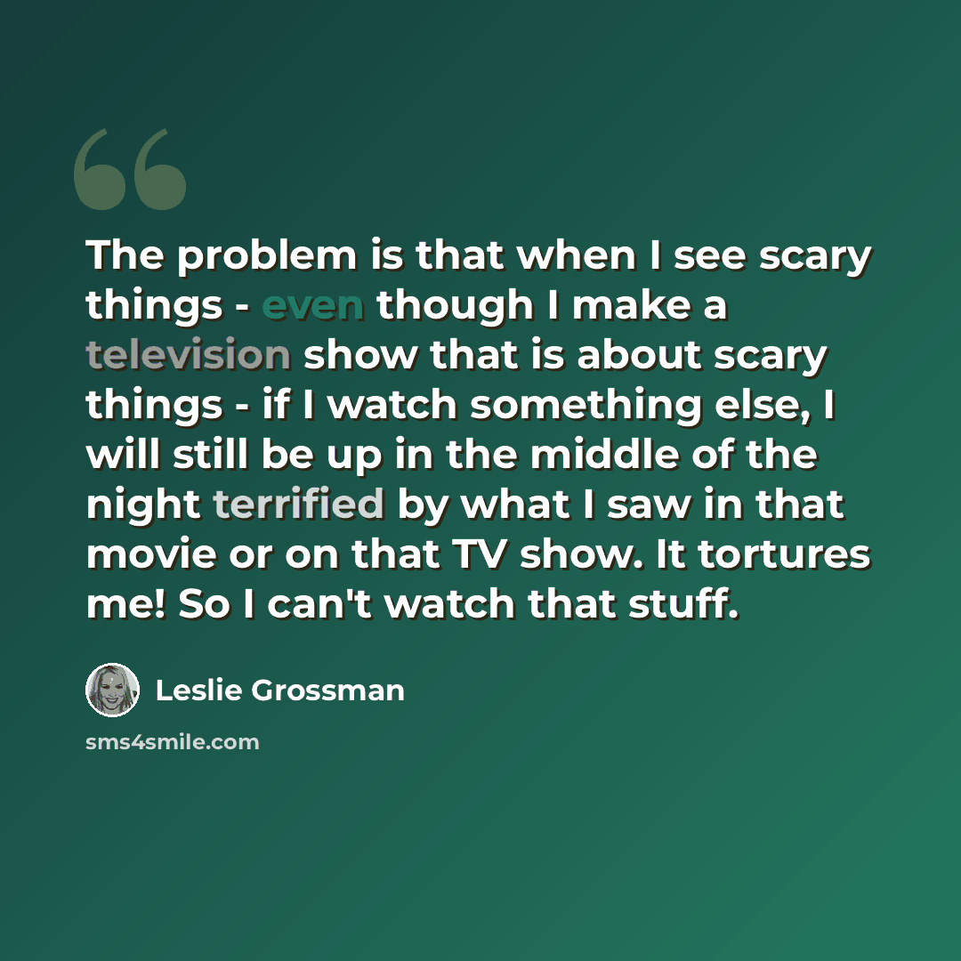 “The problem is that when I see scary things - even though I make a television show that is about scary things - if I watch something else, I will still be up in the middle of the night terrified by what I saw in that movie or on that TV show. It tortures me! So I can't watch that stuff.” quote by Leslie Grossman