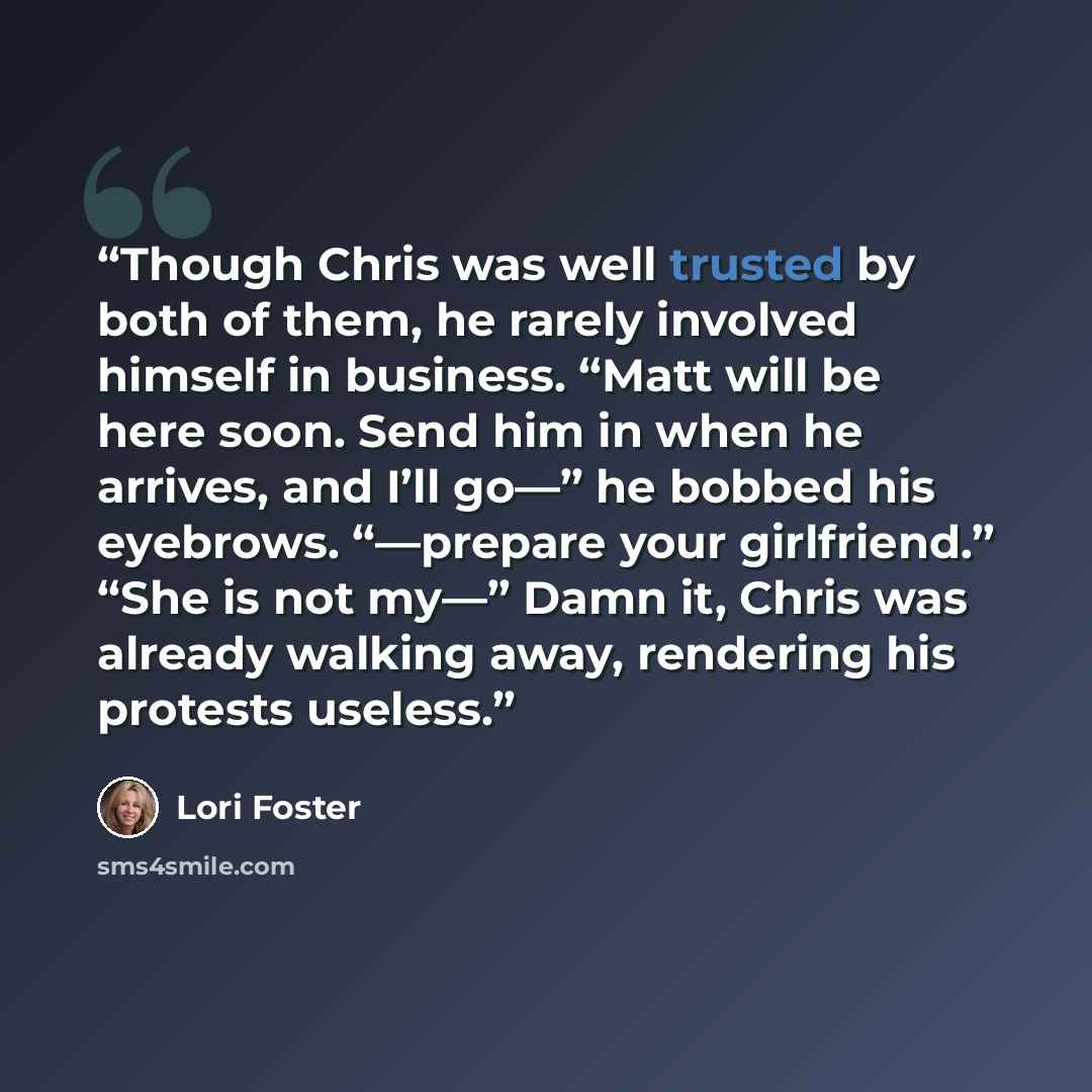 “Though Chris was well trusted by both of them, he rarely involved himself in business. “Matt will be here soon. Send him in when he arrives, and I’ll go—” he bobbed his eyebrows. “—prepare your girlfriend.” “She is not my—” Damn it, Chris was already walking away, rendering his protests useless.” quote by Lori Foster