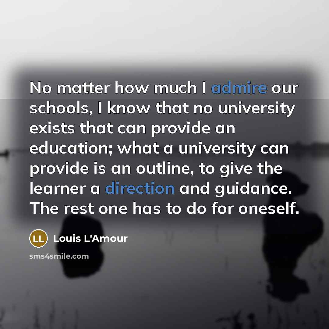 “No matter how much I admire our schools, I know that no university exists that can provide an education; what a university can provide is an outline, to give the learner a direction and guidance. The rest one has to do for oneself.” quote by Louis L'Amour