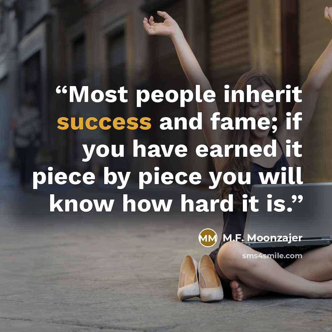 “Most people inherit success and fame; if you have earned it piece by piece you will know how hard it is.” quote by M.F. Moonzajer