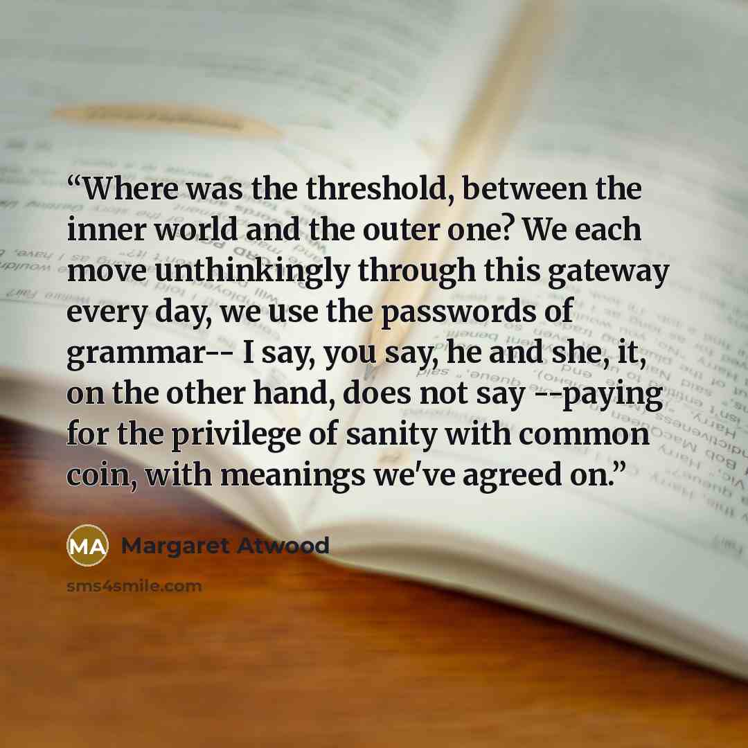 “Where was the threshold, between the inner world and the outer one? We each move unthinkingly through this gateway every day, we use the passwords of grammar-- I say, you say, he and she, it, on the other hand, does not say --paying for the privilege of sanity with common coin, with meanings we've…” quote by Margaret Atwood