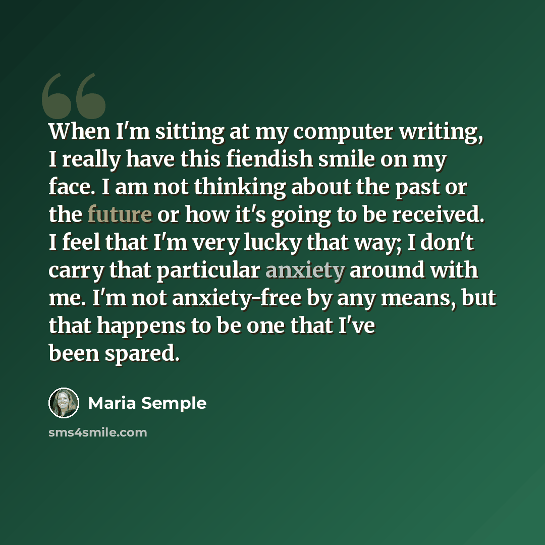 “When I'm sitting at my computer writing, I really have this fiendish smile on my face. I am not thinking about the past or the future or how it's going to be received. I feel that I'm very lucky that way; I don't carry that particular anxiety around with me. I'm not anxiety-free by any means, but…” quote by Maria Semple