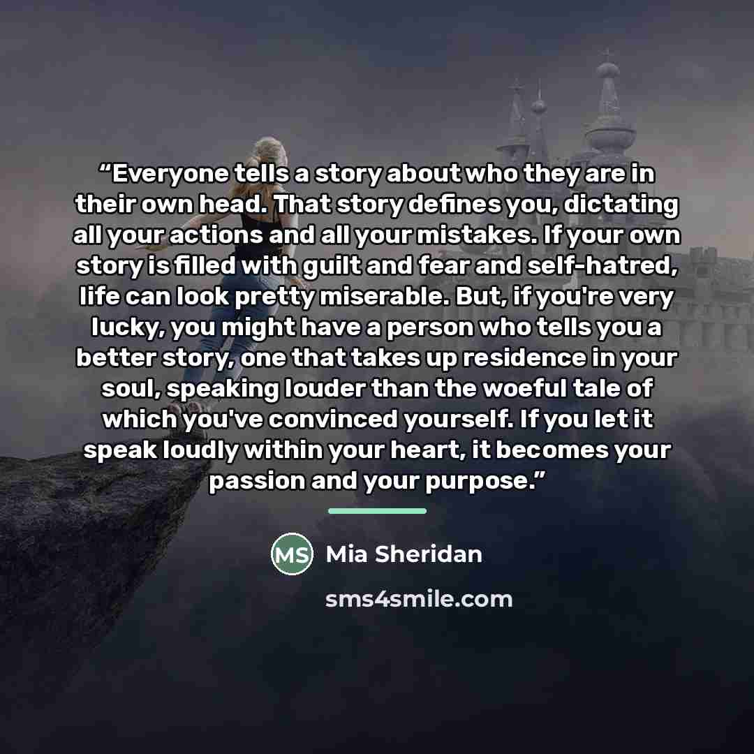 “Everyone tells a story about who they are in their own head. That story defines you, dictating all your actions and all your mistakes. If your own story is filled with guilt and fear and self-hatred, life can look pretty miserable. But, if you're very lucky, you might have a person who tells you a…” quote by Mia Sheridan