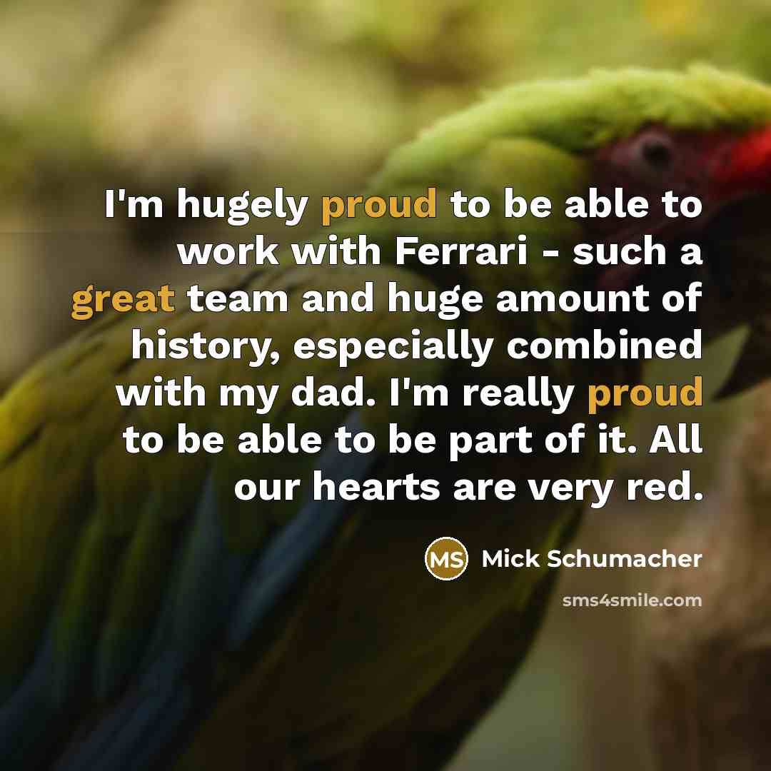 “I'm hugely proud to be able to work with Ferrari - such a great team and huge amount of history, especially combined with my dad. I'm really proud to be able to be part of it. All our hearts are very red.” quote by Mick Schumacher
