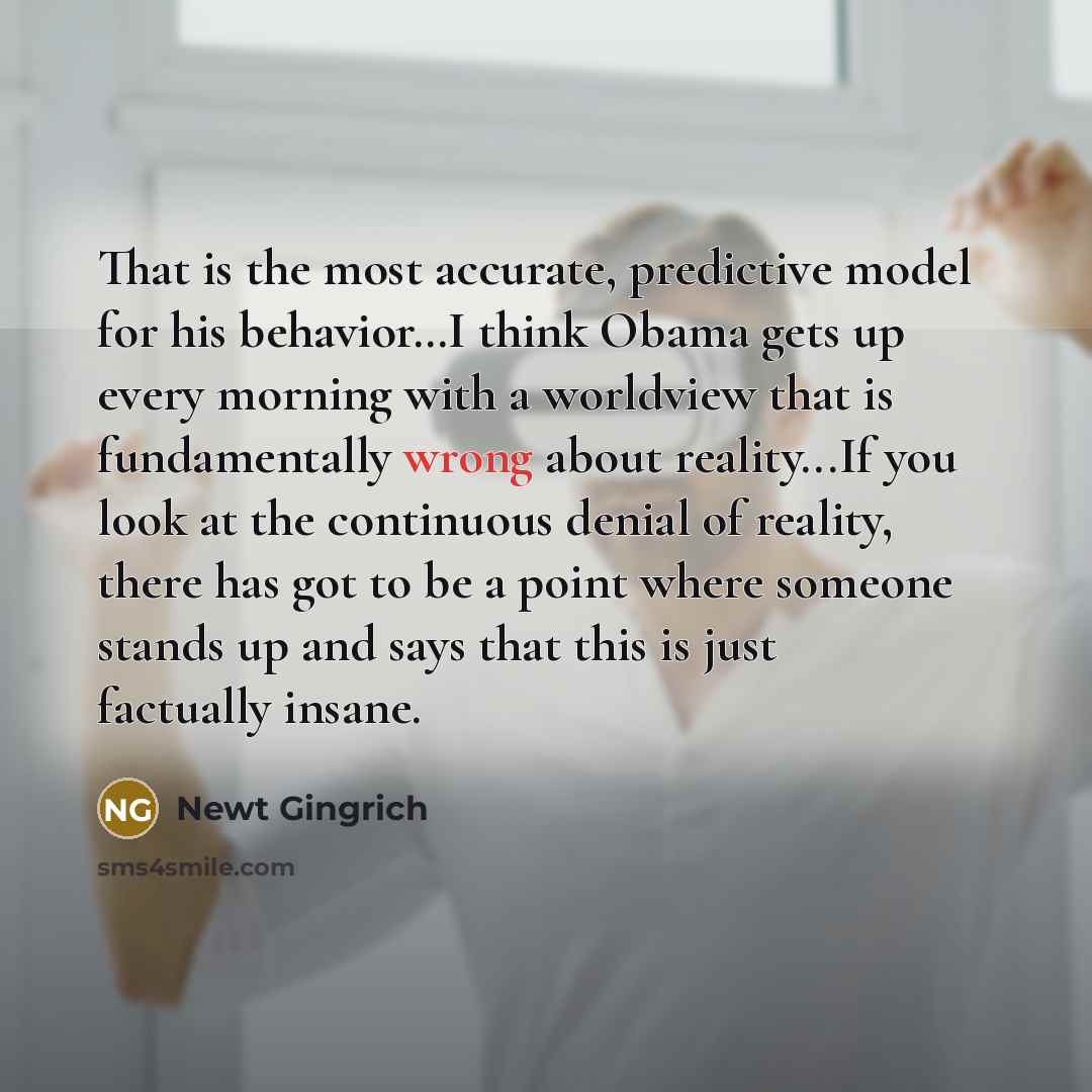 “That is the most accurate, predictive model for his behavior…I think Obama gets up every morning with a worldview that is fundamentally wrong about reality...If you look at the continuous denial of reality, there has got to be a point where someone stands up and says that this is just factually…” quote by Newt Gingrich