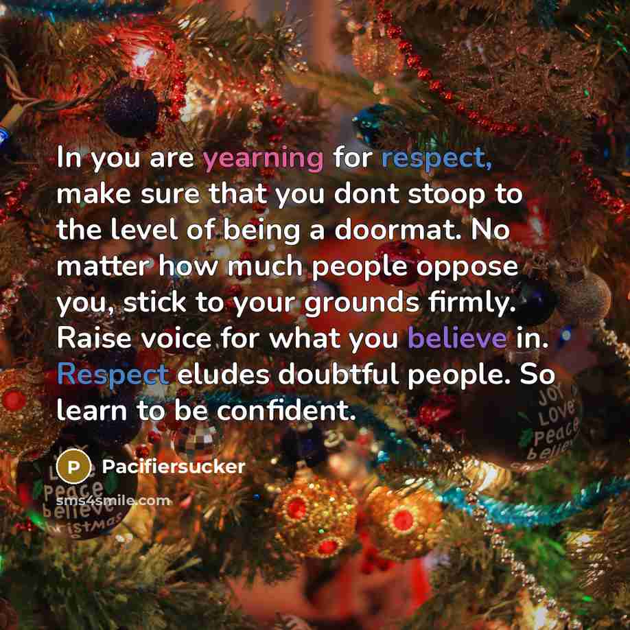 “In you are yearning for respect, make sure that you dont stoop to the level of being a doormat. No matter how much people oppose you, stick to your grounds firmly. Raise voice for what you believe in. Respect eludes doubtful people. So learn to be confident.” quote by Pacifiersucker