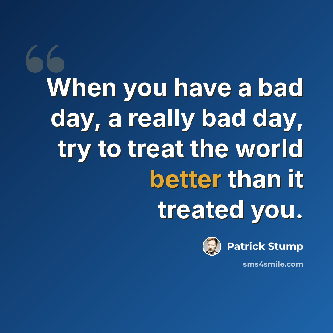 “When you have a bad day, a really bad day, try to treat the world better than it treated you.” quote by Patrick Stump