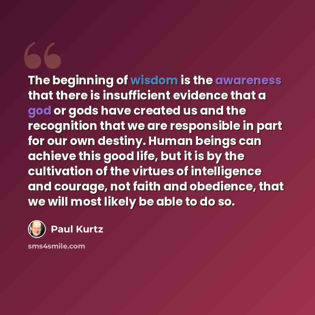 “The beginning of wisdom is the awareness that there is insufficient evidence that a god or gods have created us and the recognition that we are responsible in part for our own destiny. Human beings can achieve this good life, but it is by the cultivation of the virtues of intelligence and courage…” quote by Paul Kurtz