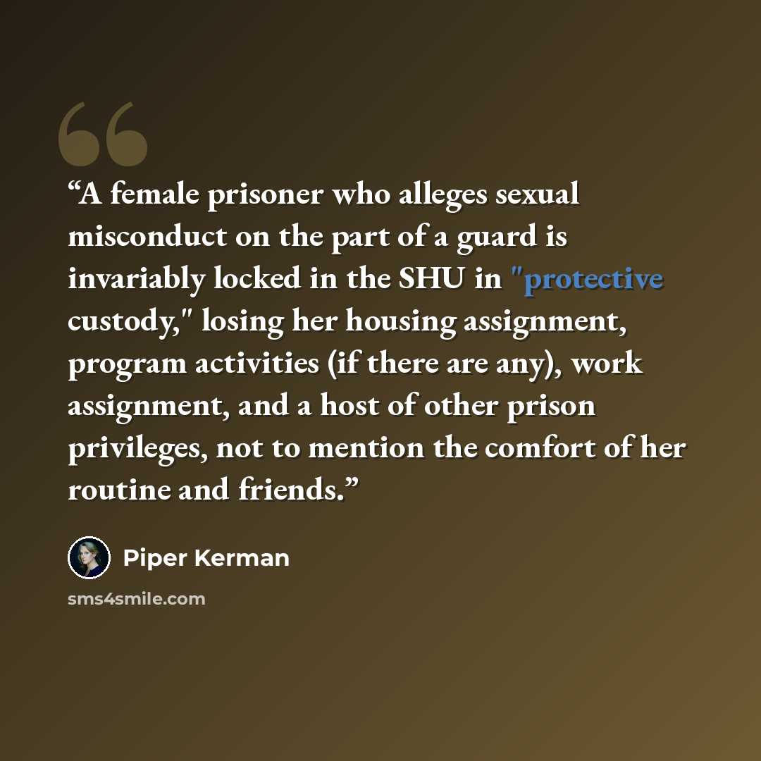 “A female prisoner who alleges sexual misconduct on the part of a guard is invariably locked in the SHU in "protective custody," losing her housing assignment, program activities (if there are any), work assignment, and a host of other prison privileges, not to mention the comfort of her routine…” quote by Piper Kerman