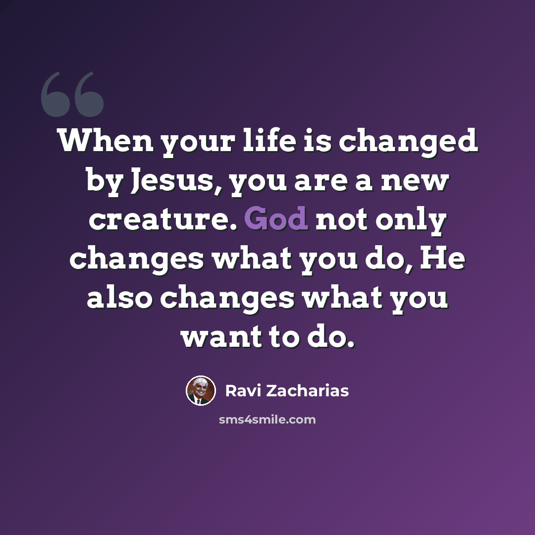 “When your life is changed by Jesus, you are a new creature. God not only changes what you do, He also changes what you want to do.” quote by Ravi Zacharias