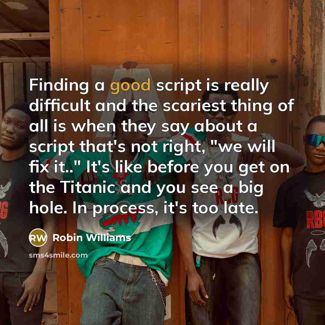“Finding a good script is really difficult and the scariest thing of all is when they say about a script that's not right, "we will fix it.." It's like before you get on the Titanic and you see a big hole. In process, it's too late.” quote by Robin Williams