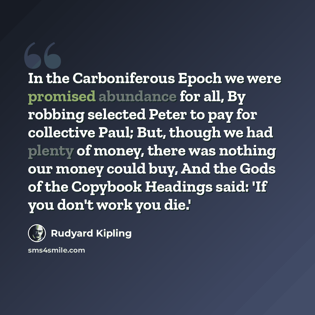 “In the Carboniferous Epoch we were promised abundance for all, By robbing selected Peter to pay for collective Paul; But, though we had plenty of money, there was nothing our money could buy, And the Gods of the Copybook Headings said: 'If you don't work you die.'” quote by Rudyard Kipling