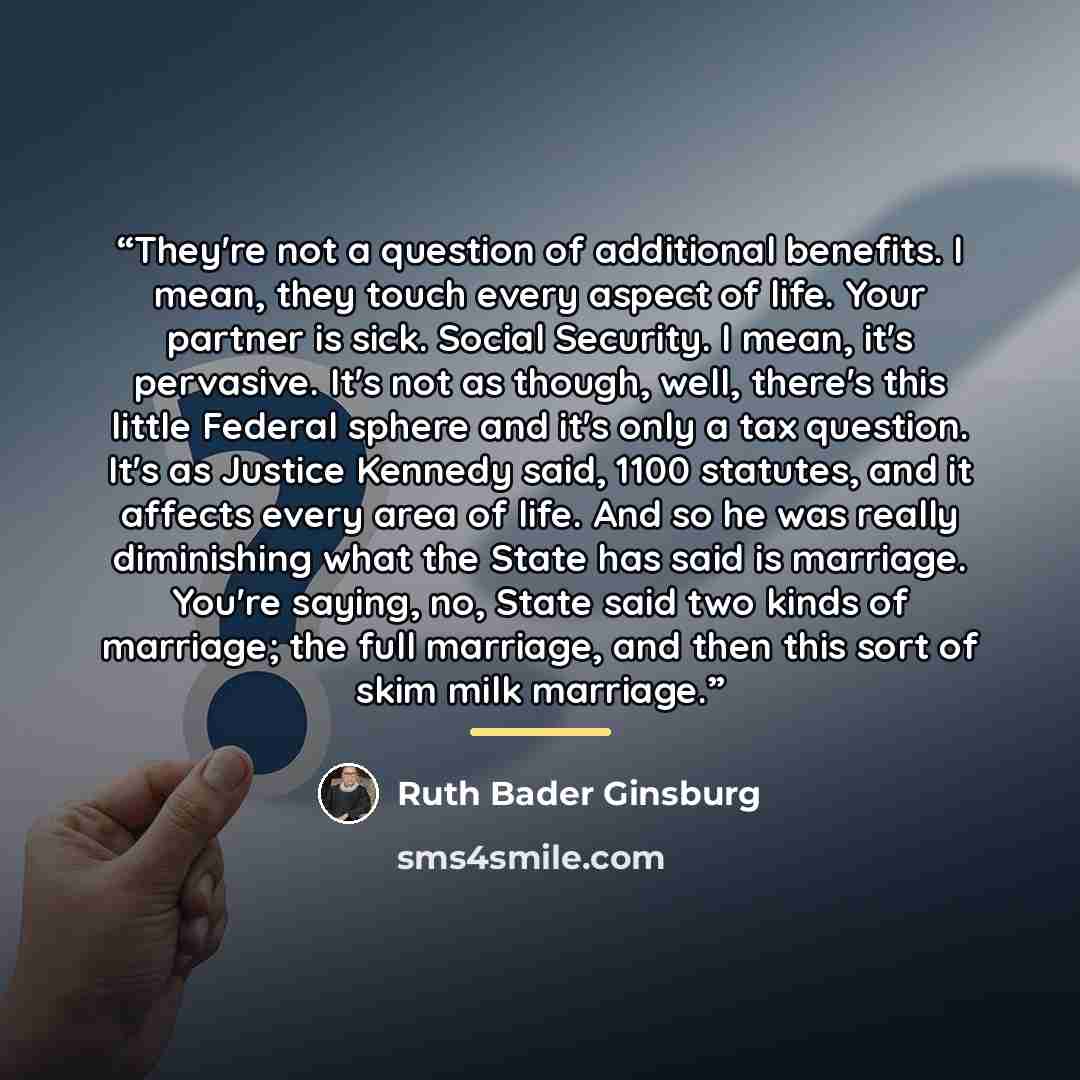 “They're not a question of additional benefits. I mean, they touch every aspect of life. Your partner is sick. Social Security. I mean, it's pervasive. It's not as though, well, there's this little Federal sphere and it's only a tax question. It's as Justice Kennedy said, 1100 statutes, and it…” quote by Ruth Bader Ginsburg